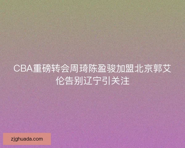 CBA重磅转会周琦陈盈骏加盟北京郭艾伦告别辽宁引关注