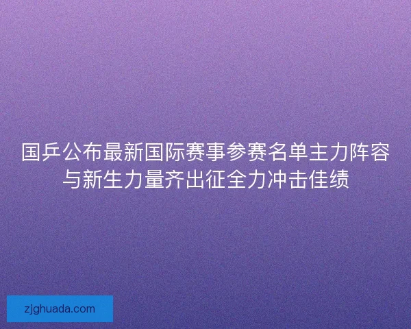 国乒公布最新国际赛事参赛名单主力阵容与新生力量齐出征全力冲击佳绩